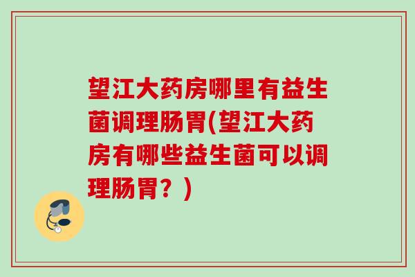 望江大药房哪里有益生菌调理肠胃(望江大药房有哪些益生菌可以调理肠胃？)