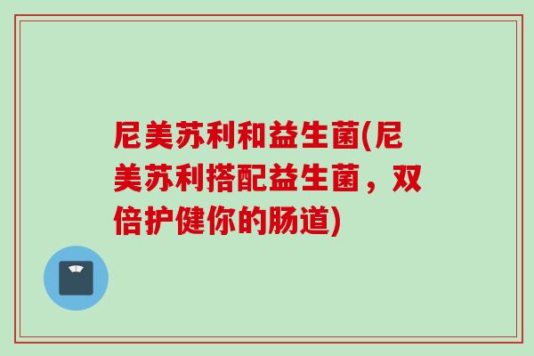 尼美苏利和益生菌(尼美苏利搭配益生菌，双倍护健你的肠道)