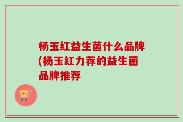 杨玉红益生菌什么品牌(杨玉红力荐的益生菌品牌推荐