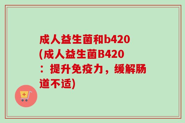 成人益生菌和b420(成人益生菌B420:提升力,缓解肠道不适) 成人益生菌和b420(成人益生菌B420:提升力,缓解肠道不适)