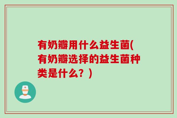 有奶瓣用什么益生菌(有奶瓣选择的益生菌种类是什么？)