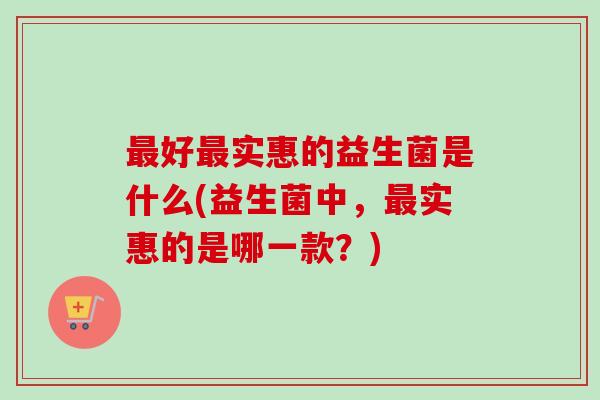 最好最实惠的益生菌是什么(益生菌中，最实惠的是哪一款？)