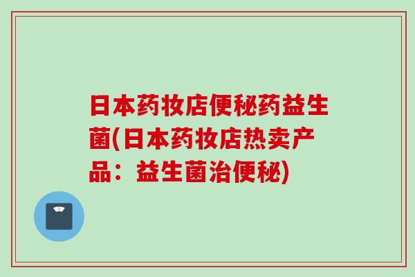 日本药妆店便秘药益生菌(日本药妆店热卖产品：益生菌治便秘)