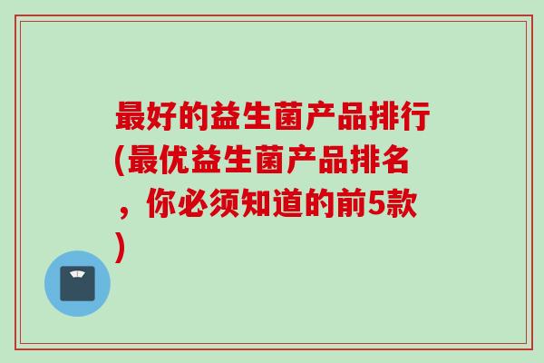 好的益生菌产品排行(优益生菌产品排名,你必须知道的前5款) 好的益生菌产品排行(优益生菌产品排名,你必须知道的前5款)