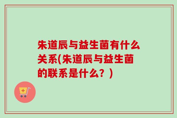 朱道辰与益生菌有什么关系(朱道辰与益生菌的联系是什么?) 朱道辰与益生菌有什么关系(朱道辰与益生菌的联系是什么?)