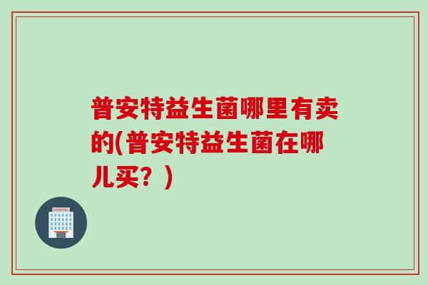普安特益生菌哪里有卖的(普安特益生菌在哪儿买?) 普安特益生菌哪里有卖的(普安特益生菌在哪儿买?)