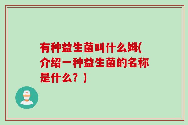 有种益生菌叫什么姆(介绍一种益生菌的名称是什么?) 有种益生菌叫什么姆(介绍一种益生菌的名称是什么?)