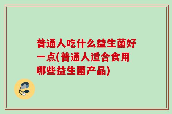 普通人吃什么益生菌好一点(普通人适合食用哪些益生菌产品)