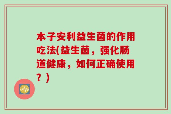本子安利益生菌的作用吃法(益生菌，强化肠道健康，如何正确使用？)