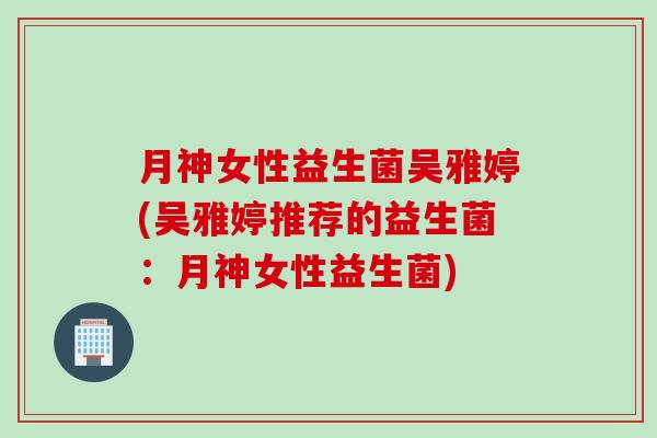 月神女性益生菌吴雅婷(吴雅婷推荐的益生菌：月神女性益生菌)