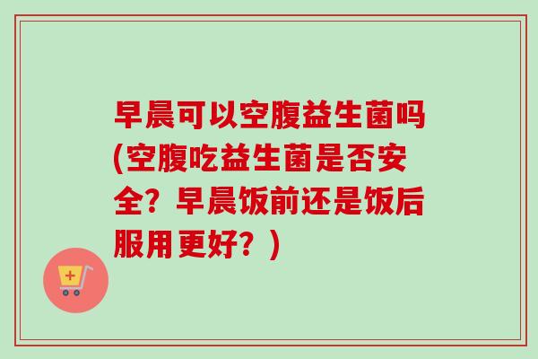 早晨可以空腹益生菌吗(空腹吃益生菌是否安全？早晨饭前还是饭后服用更好？)