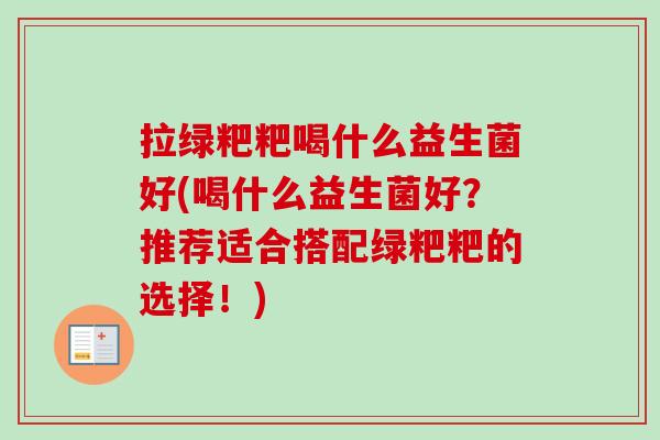 拉绿粑粑喝什么益生菌好(喝什么益生菌好?推荐适合搭配绿粑粑的选择!) 拉绿粑粑喝什么益生菌好(喝什么益生菌好?推荐适合搭配绿粑粑的选择!)