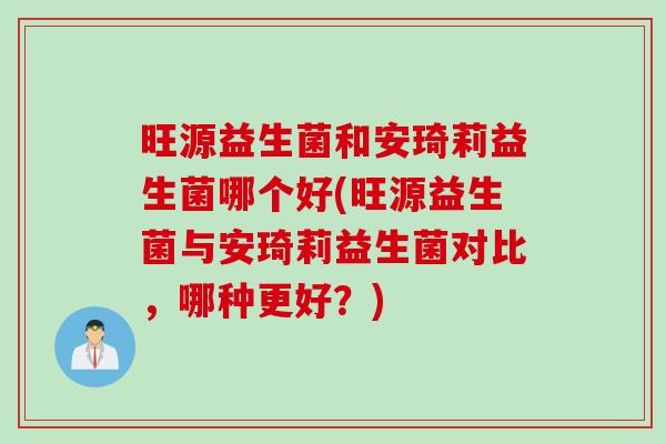 旺源益生菌和安琦莉益生菌哪个好(旺源益生菌与安琦莉益生菌对比,哪种更好?) 旺源益生菌和安琦莉益生菌哪个好(旺源益生菌与安琦莉益生菌对比,哪种更好?)