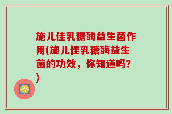 施儿佳乳糖酶益生菌作用(施儿佳乳糖酶益生菌的功效,你知道吗?) 施儿佳乳糖酶益生菌作用(施儿佳乳糖酶益生菌的功效,你知道吗?)