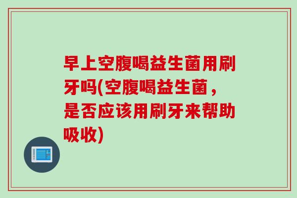 早上空腹喝益生菌用刷牙吗(空腹喝益生菌,是否应该用刷牙来帮助吸收) 早上空腹喝益生菌用刷牙吗(空腹喝益生菌,是否应该用刷牙来帮助吸收)