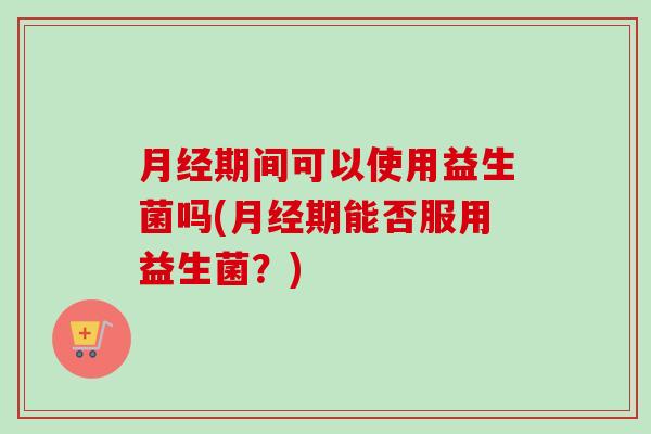 期间可以使用益生菌吗(期能否服用益生菌？)