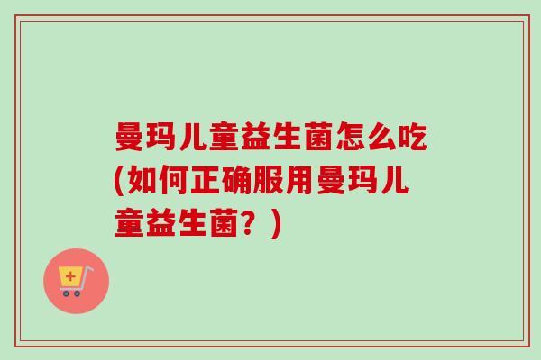 曼玛儿童益生菌怎么吃(如何正确服用曼玛儿童益生菌?) 曼玛儿童益生菌怎么吃(如何正确服用曼玛儿童益生菌?)
