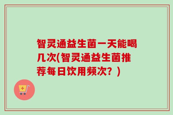 智灵通益生菌一天能喝几次(智灵通益生菌推荐每日饮用频次?) 智灵通益生菌一天能喝几次(智灵通益生菌推荐每日饮用频次?)