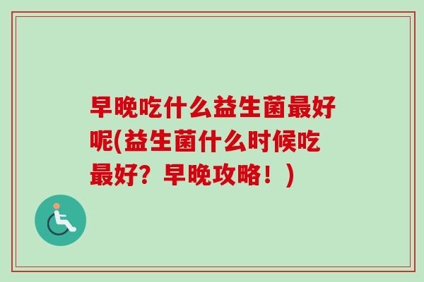 早晚吃什么益生菌好呢(益生菌什么时候吃好?早晚攻略!) 早晚吃什么益生菌好呢(益生菌什么时候吃好?早晚攻略!)