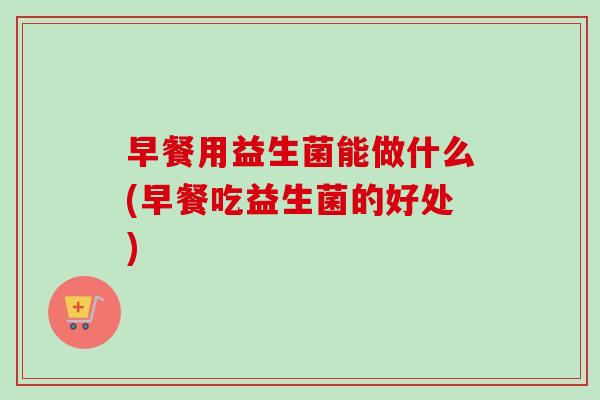 早餐用益生菌能做什么(早餐吃益生菌的好处)