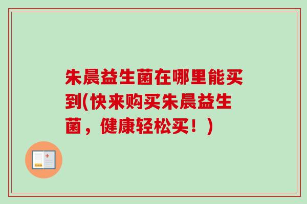 朱晨益生菌在哪里能买到(快来购买朱晨益生菌,健康轻松买!) 朱晨益生菌在哪里能买到(快来购买朱晨益生菌,健康轻松买!)
