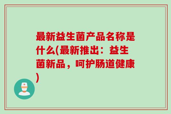 最新益生菌产品名称是什么(最新推出：益生菌新品，呵护肠道健康)