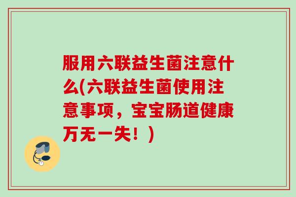 服用六联益生菌注意什么(六联益生菌使用注意事项,宝宝肠道健康万无一失!) 服用六联益生菌注意什么(六联益生菌使用注意事项,宝宝肠道健康万无一失!)