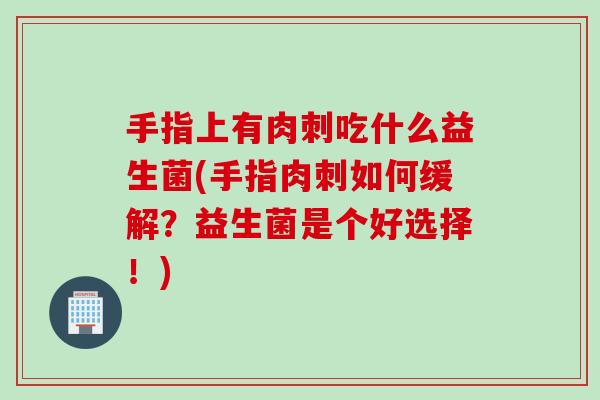 手指上有肉刺吃什么益生菌(手指肉刺如何缓解？益生菌是个好选择！)