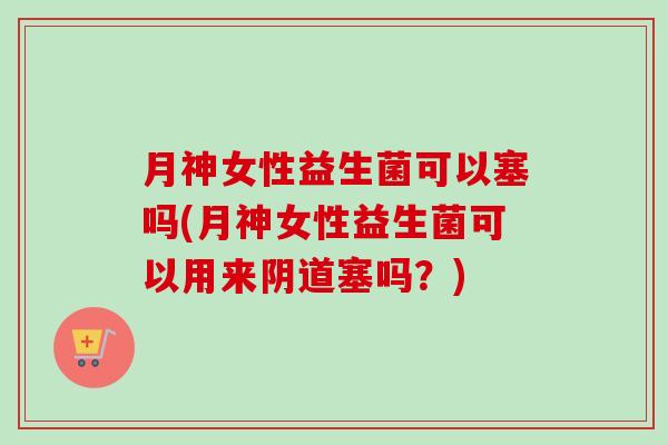 月神女性益生菌可以塞吗(月神女性益生菌可以用来塞吗?) 月神女性益生菌可以塞吗(月神女性益生菌可以用来塞吗?)