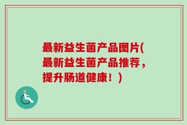新益生菌产品图片(新益生菌产品推荐,提升肠道健康!) 新益生菌产品图片(新益生菌产品推荐,提升肠道健康!)