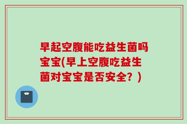 早起空腹能吃益生菌吗宝宝(早上空腹吃益生菌对宝宝是否安全？)