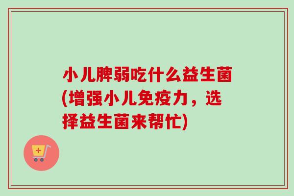 小儿脾弱吃什么益生菌(增强小儿力,选择益生菌来帮忙) 小儿脾弱吃什么益生菌(增强小儿力,选择益生菌来帮忙)