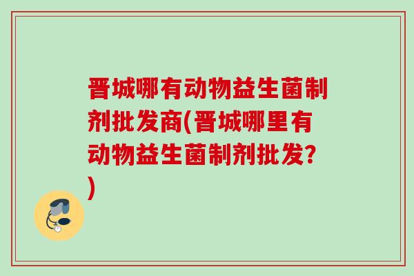 晋城哪有动物益生菌制剂批发商(晋城哪里有动物益生菌制剂批发?) 晋城哪有动物益生菌制剂批发商(晋城哪里有动物益生菌制剂批发?)