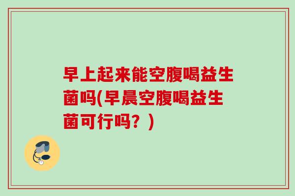 早上起来能空腹喝益生菌吗(早晨空腹喝益生菌可行吗?) 早上起来能空腹喝益生菌吗(早晨空腹喝益生菌可行吗?)