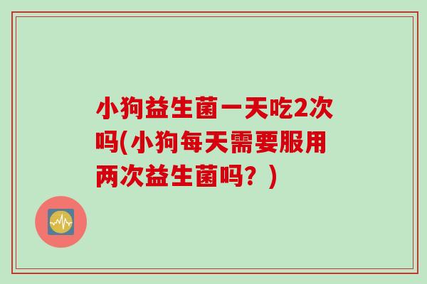 小狗益生菌一天吃2次吗(小狗每天需要服用两次益生菌吗？)