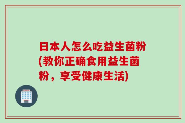日本人怎么吃益生菌粉(教你正确食用益生菌粉,享受健康生活) 日本人怎么吃益生菌粉(教你正确食用益生菌粉,享受健康生活)
