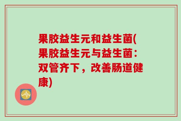 果胶益生元和益生菌(果胶益生元与益生菌：双管齐下，改善肠道健康)