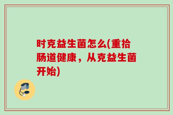 时克益生菌怎么(重拾肠道健康,从克益生菌开始) 时克益生菌怎么(重拾肠道健康,从克益生菌开始)