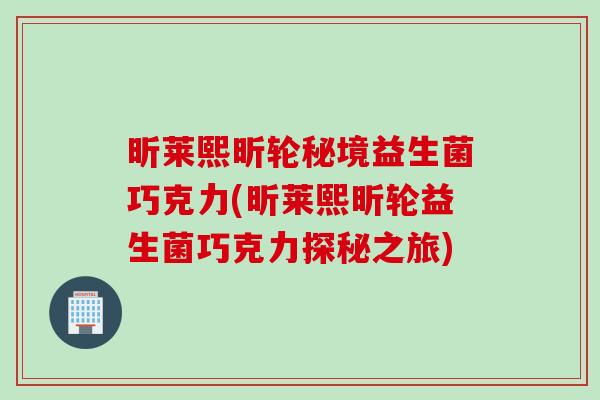 昕莱熙昕轮秘境益生菌巧克力(昕莱熙昕轮益生菌巧克力探秘之旅) 昕莱熙昕轮秘境益生菌巧克力(昕莱熙昕轮益生菌巧克力探秘之旅)