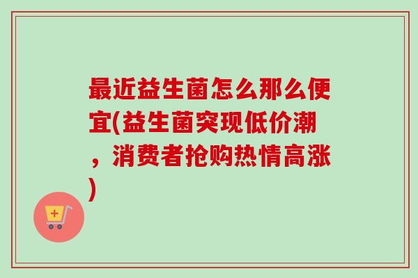 近益生菌怎么那么便宜(益生菌突现低价潮,消费者抢购热情高涨) 近益生菌怎么那么便宜(益生菌突现低价潮,消费者抢购热情高涨)