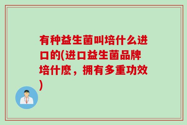 有种益生菌叫培什么进口的(进口益生菌品牌培什麽,拥有多重功效) 有种益生菌叫培什么进口的(进口益生菌品牌培什麽,拥有多重功效)