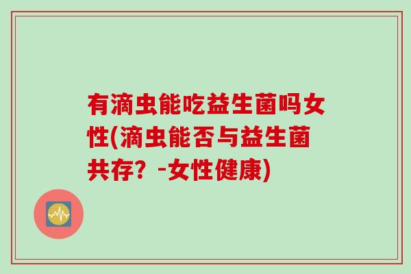 有滴虫能吃益生菌吗女性(滴虫能否与益生菌共存？-女性健康)