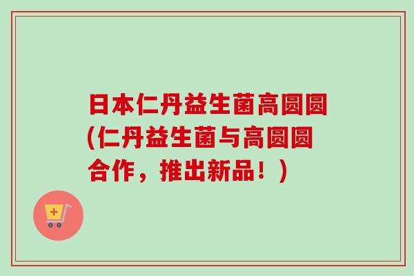 日本仁丹益生菌高圆圆(仁丹益生菌与高圆圆合作，推出新品！)