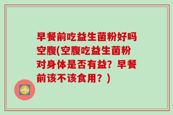 早餐前吃益生菌粉好吗空腹(空腹吃益生菌粉对身体是否有益？早餐前该不该食用？)