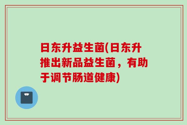 日东升益生菌(日东升推出新品益生菌,有助于调节肠道健康) 日东升益生菌(日东升推出新品益生菌,有助于调节肠道健康)