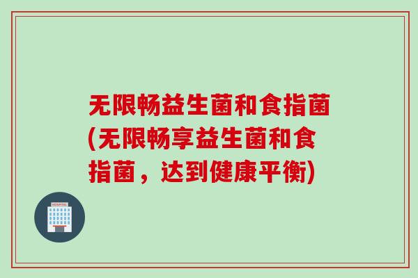无限畅益生菌和食指菌(无限畅享益生菌和食指菌,达到健康平衡) 无限畅益生菌和食指菌(无限畅享益生菌和食指菌,达到健康平衡)