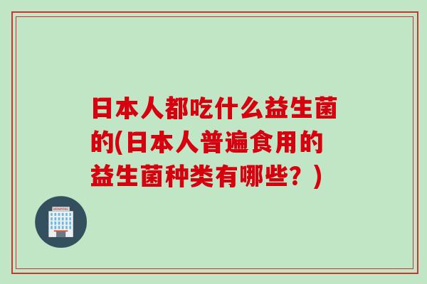 日本人都吃什么益生菌的(日本人普遍食用的益生菌种类有哪些？)
