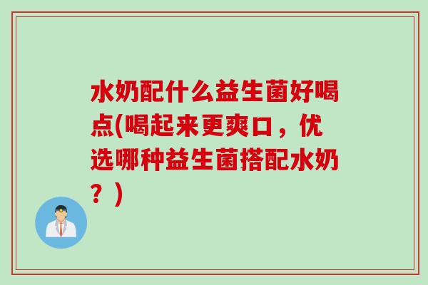 水奶配什么益生菌好喝点(喝起来更爽口，优选哪种益生菌搭配水奶？)