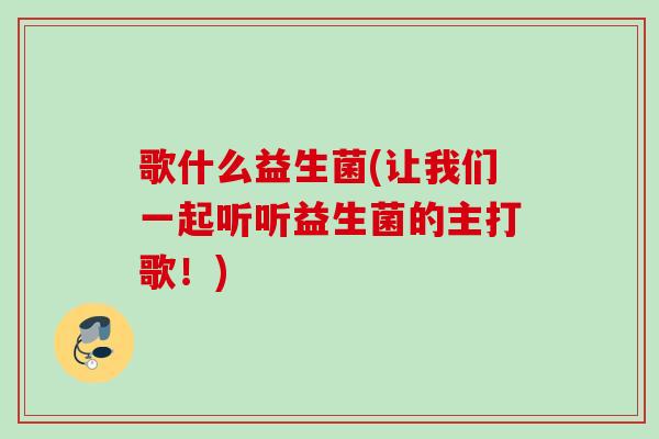歌什么益生菌(让我们一起听听益生菌的主打歌!) 歌什么益生菌(让我们一起听听益生菌的主打歌!)