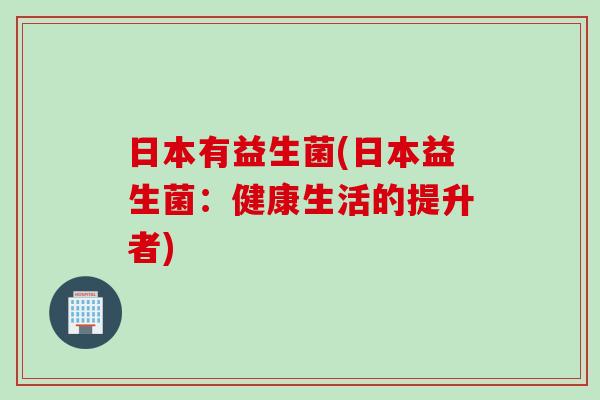 日本有益生菌(日本益生菌：健康生活的提升者)